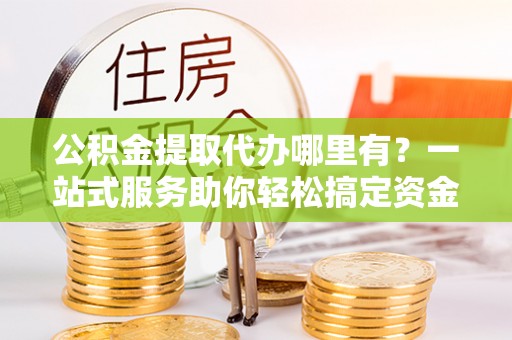 大鹏新区公积金提取代办哪里有？一站式服务助你轻松搞定资金难题