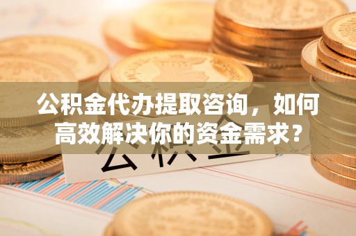 大鹏新区公积金代办提取咨询，如何高效解决你的资金需求？