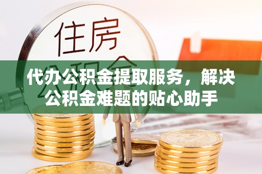 大鹏新区代办公积金提取服务，解决公积金难题的贴心助手