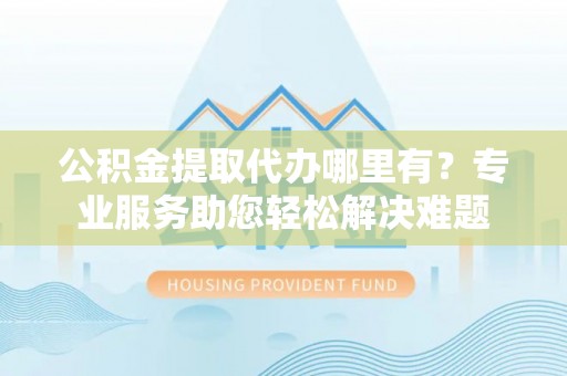 大鹏新区公积金提取代办哪里有？专业服务助您轻松解决难题