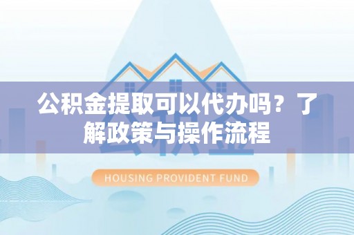 大鹏新区公积金提取可以代办吗？了解政策与操作流程