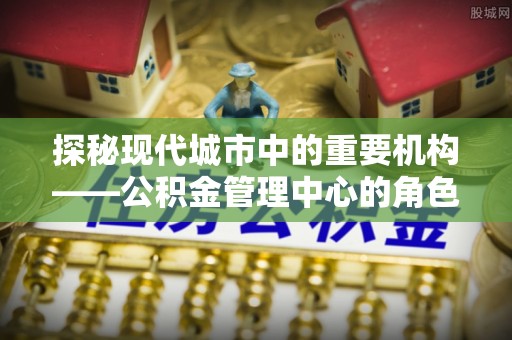大鹏新区探秘现代城市中的重要机构——公积金管理中心的角色与使命