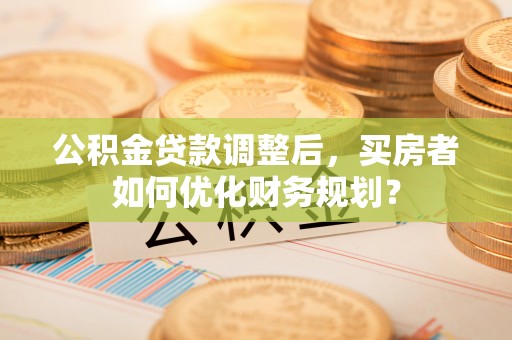 大鹏新区公积金贷款调整后，买房者如何优化财务规划？