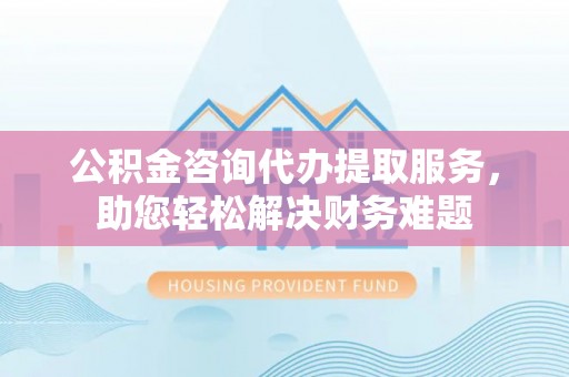 大鹏新区公积金咨询代办提取服务，助您轻松解决财务难题
