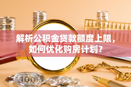 大鹏新区解析公积金贷款额度上限，如何优化购房计划？
