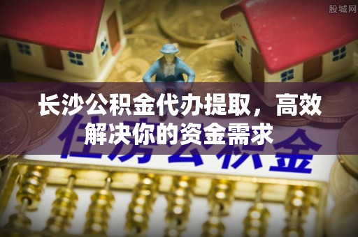 大鹏新区长沙公积金代办提取，高效解决你的资金需求