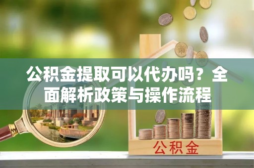 大鹏新区公积金提取可以代办吗？全面解析政策与操作流程