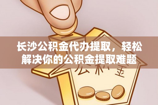 大鹏新区长沙公积金代办提取，轻松解决你的公积金提取难题