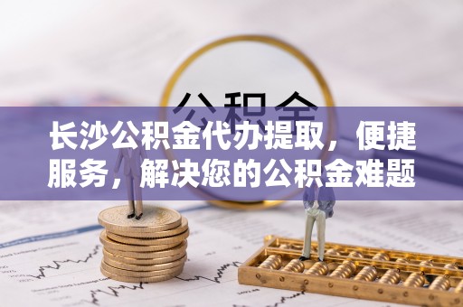 大鹏新区长沙公积金代办提取，便捷服务，解决您的公积金难题